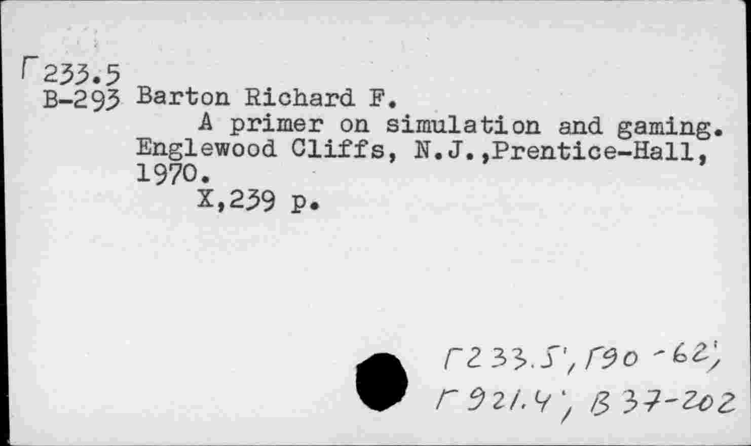 ﻿B-293 Barton Richard F.
A primer on simulation and gaming Englewood Cliffs, N. J.,Prentice-Hall, 1970.
X,239 P.
r^3^.S',r9o
r 921.^', £ 3>?~ZoZ